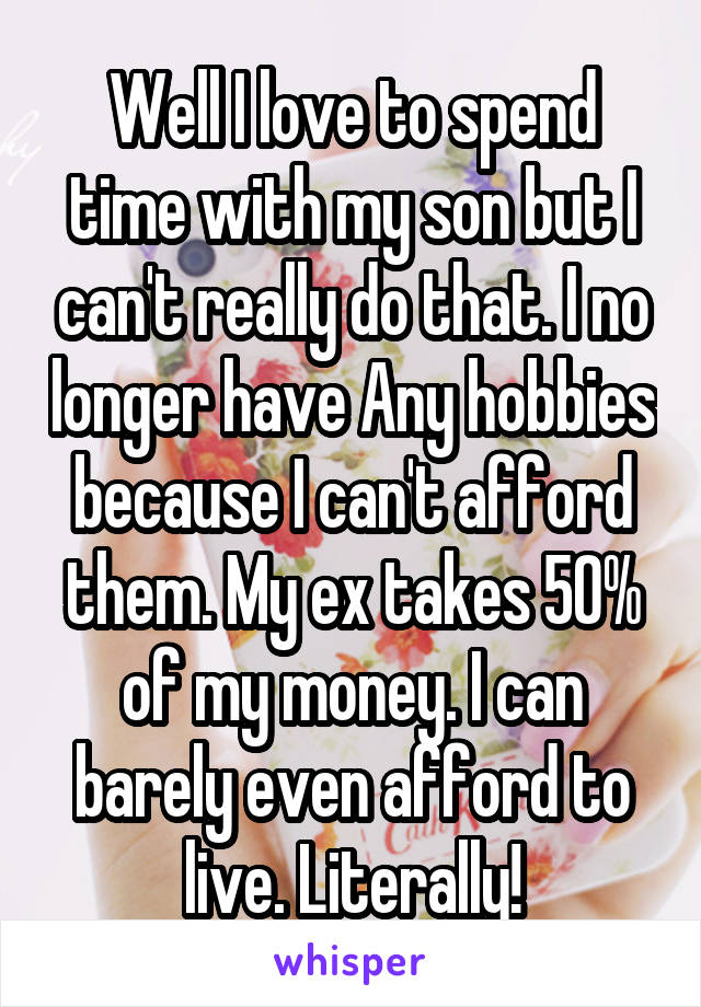 Well I love to spend time with my son but I can't really do that. I no longer have Any hobbies because I can't afford them. My ex takes 50% of my money. I can barely even afford to live. Literally!
