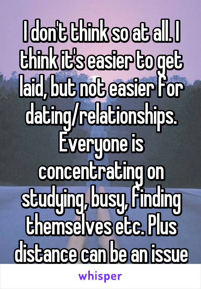 I don't think so at all. I think it's easier to get laid, but not easier for dating/relationships. Everyone is concentrating on studying, busy, finding themselves etc. Plus distance can be an issue