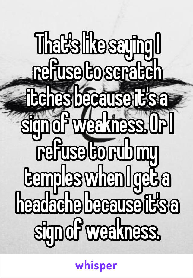That's like saying I refuse to scratch itches because it's a sign of weakness. Or I refuse to rub my temples when I get a headache because it's a sign of weakness.