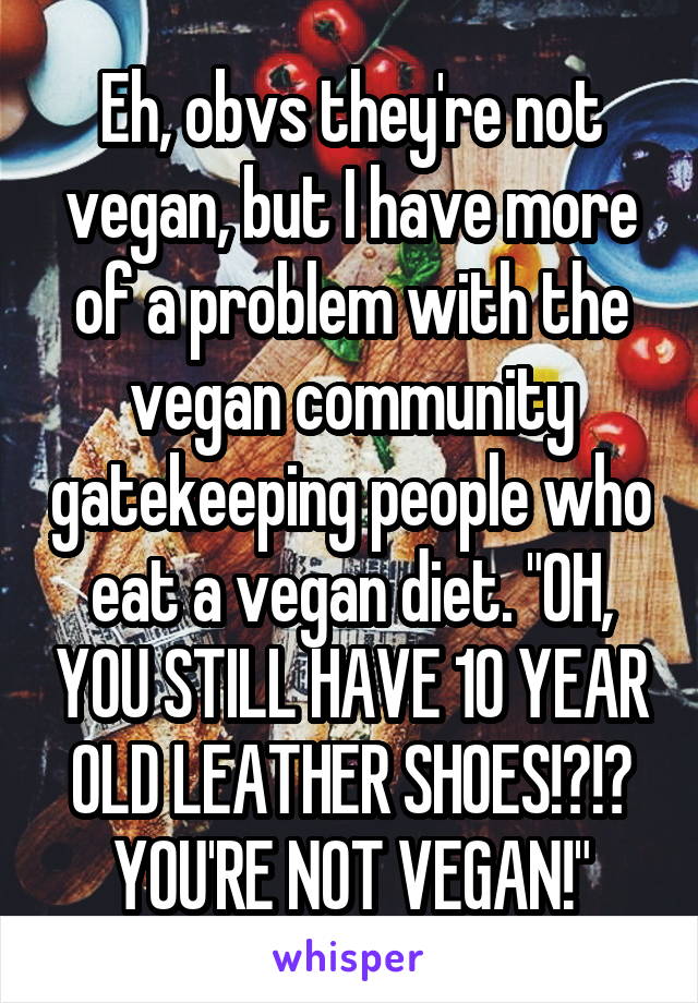 Eh, obvs they're not vegan, but I have more of a problem with the vegan community gatekeeping people who eat a vegan diet. "OH, YOU STILL HAVE 10 YEAR OLD LEATHER SHOES!?!? YOU'RE NOT VEGAN!"