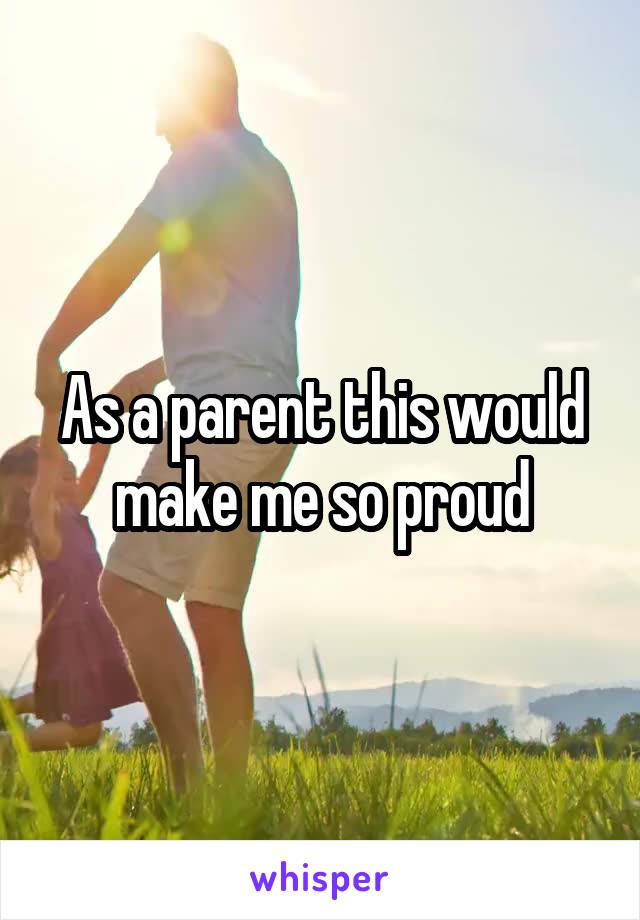 As a parent this would make me so proud