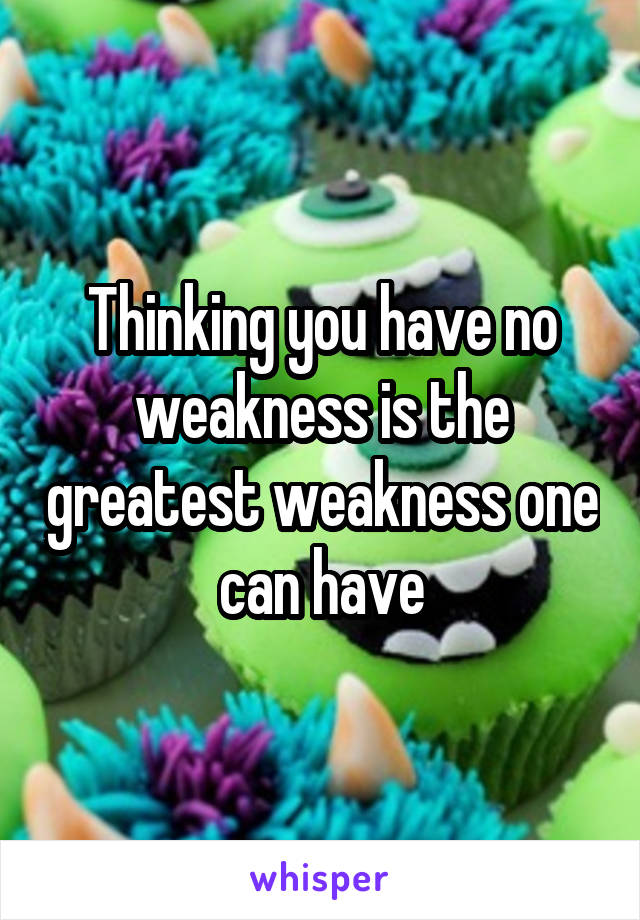 Thinking you have no weakness is the greatest weakness one can have