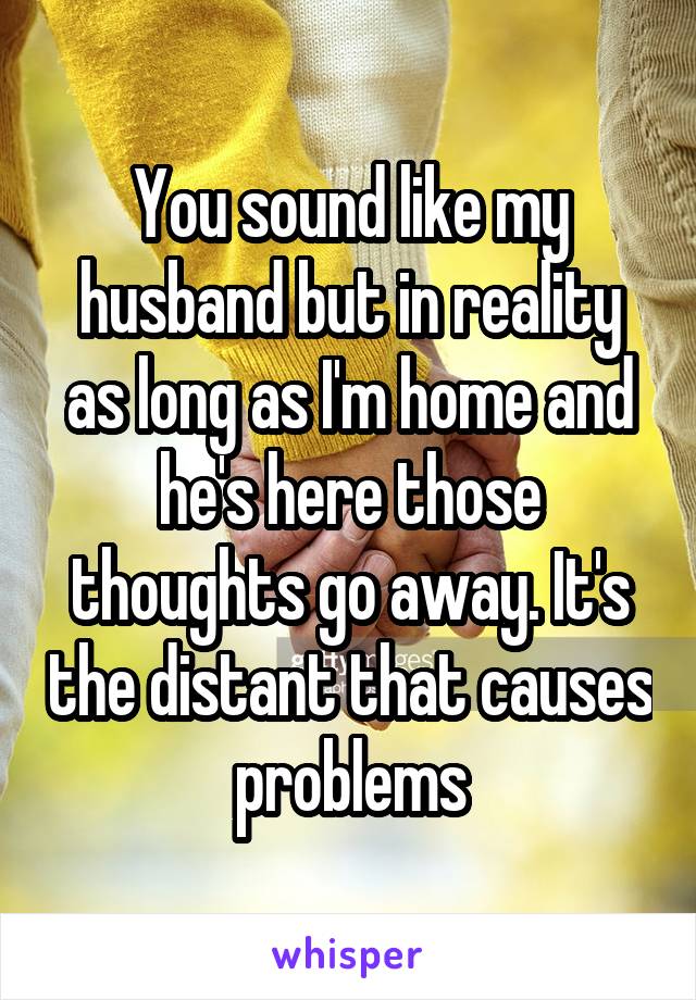 You sound like my husband but in reality as long as I'm home and he's here those thoughts go away. It's the distant that causes problems