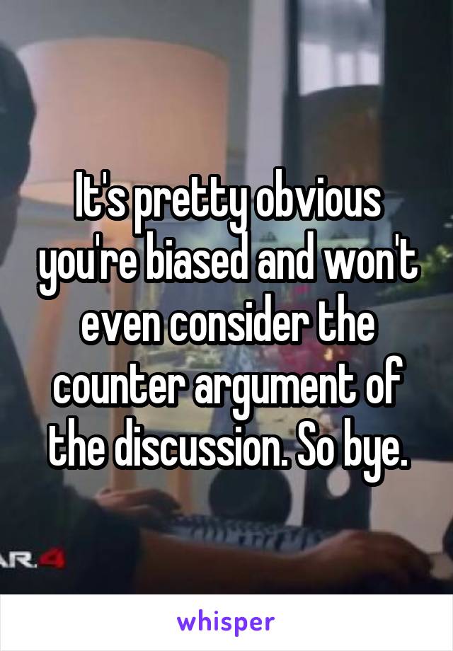 It's pretty obvious you're biased and won't even consider the counter argument of the discussion. So bye.