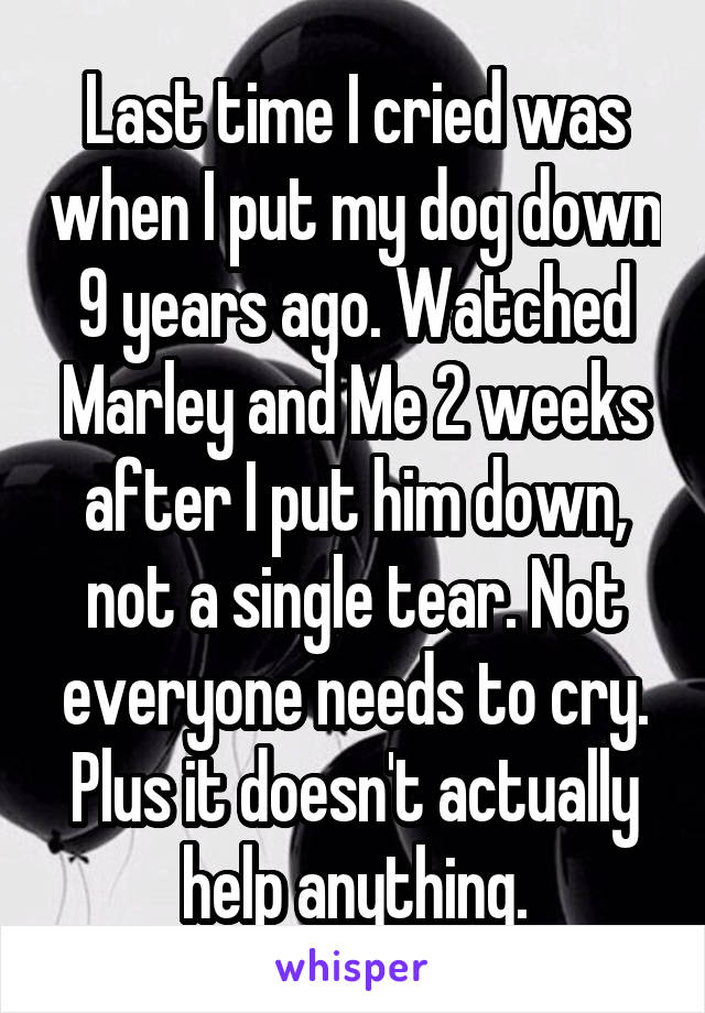 Last time I cried was when I put my dog down 9 years ago. Watched Marley and Me 2 weeks after I put him down, not a single tear. Not everyone needs to cry. Plus it doesn't actually help anything.