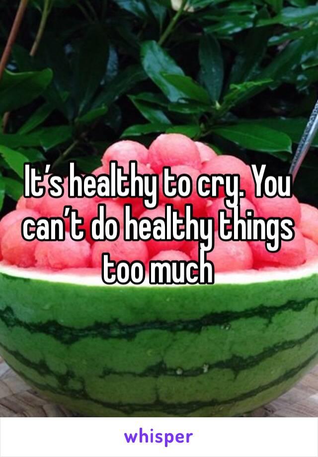 It’s healthy to cry. You can’t do healthy things too much