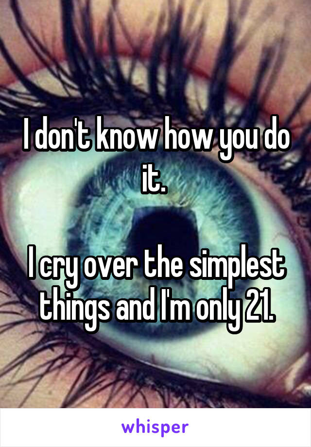 I don't know how you do it. 

I cry over the simplest things and I'm only 21.