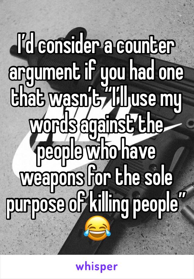 I’d consider a counter argument if you had one that wasn’t “I’ll use my words against the people who have weapons for the sole purpose of killing people” 😂