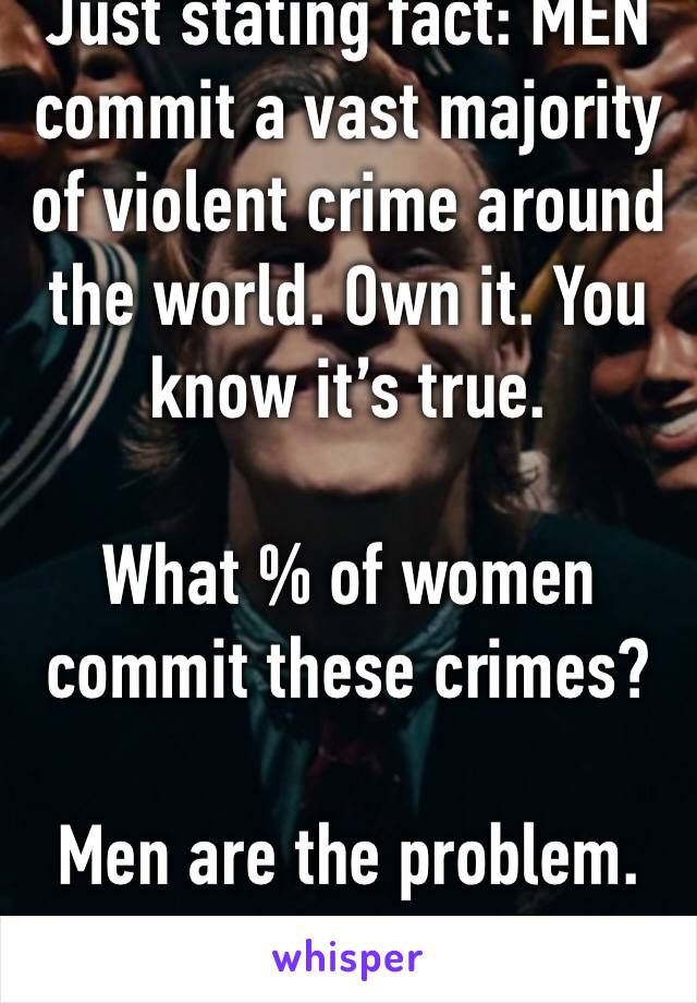 Just stating fact: MEN commit a vast majority of violent crime around the world. Own it. You know it’s true.

What % of women commit these crimes? 

Men are the problem.