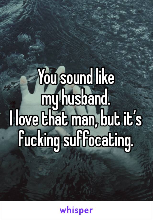 You sound like my husband. 
I love that man, but it’s fucking suffocating. 