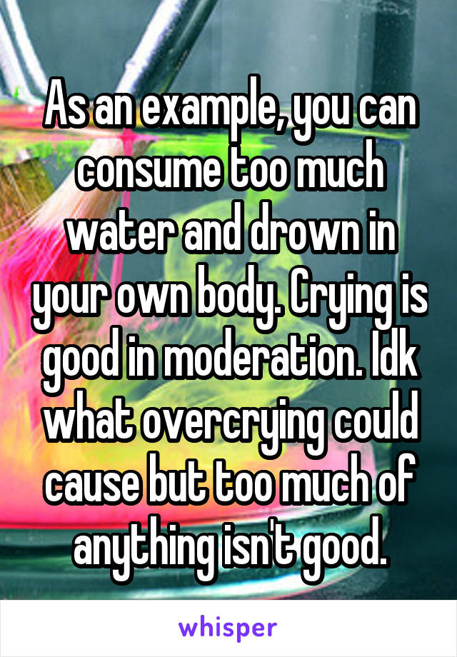 As an example, you can consume too much water and drown in your own body. Crying is good in moderation. Idk what overcrying could cause but too much of anything isn't good.