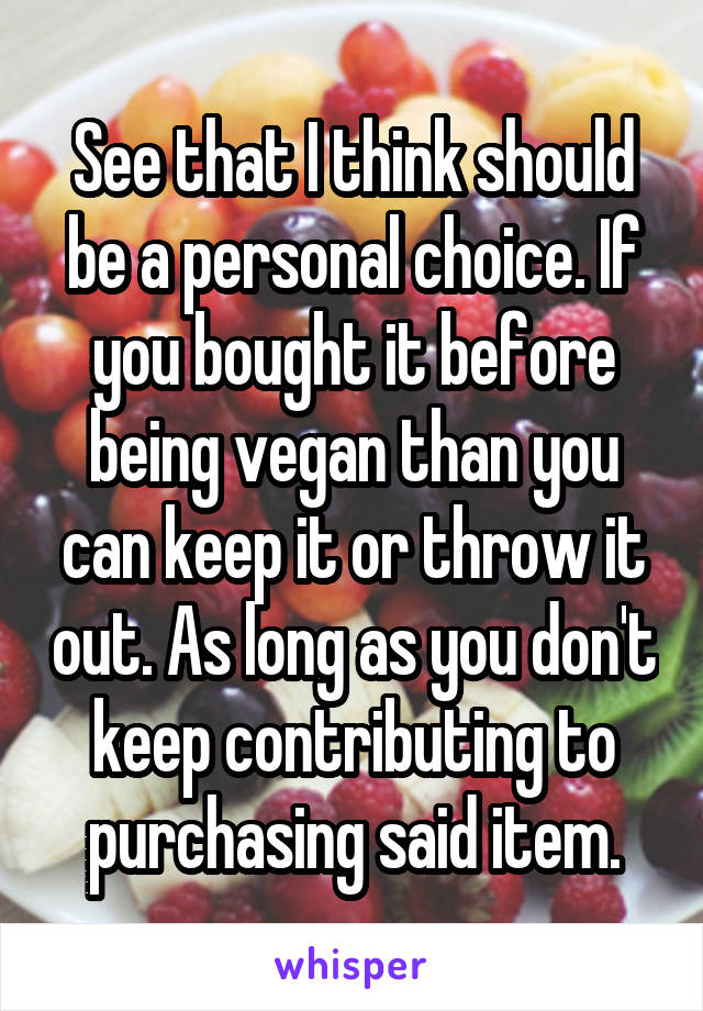 See that I think should be a personal choice. If you bought it before being vegan than you can keep it or throw it out. As long as you don't keep contributing to purchasing said item.