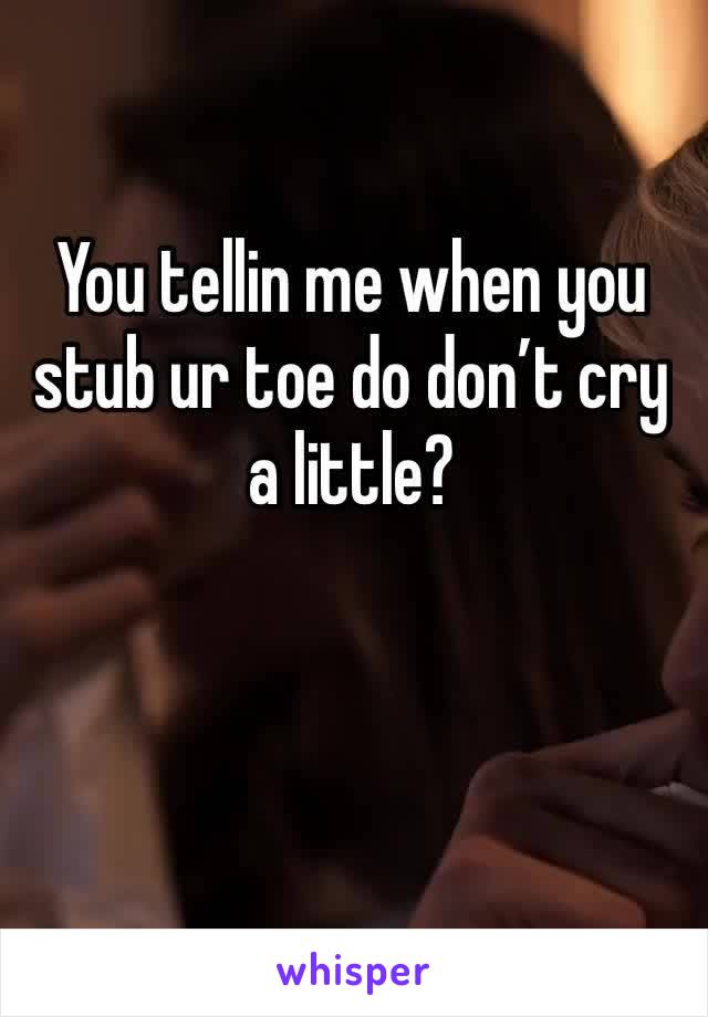 You tellin me when you stub ur toe do don’t cry a little?