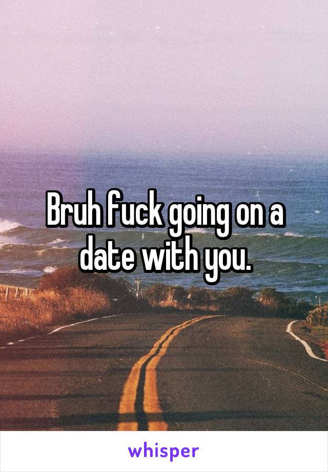 Bruh fuck going on a date with you.