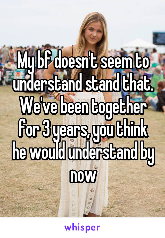 My bf doesn't seem to understand stand that. We've been together for 3 years, you think he would understand by now
