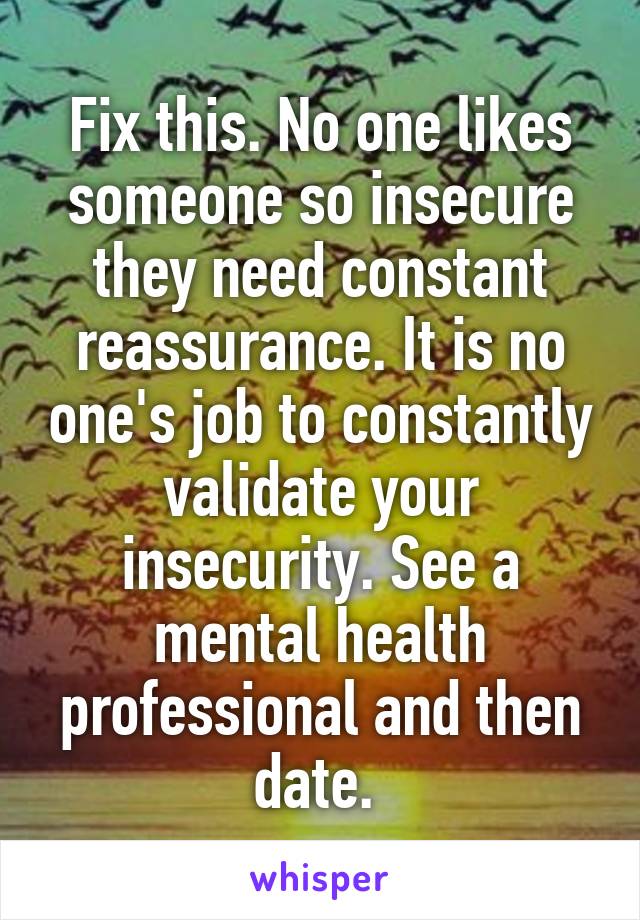 Fix this. No one likes someone so insecure they need constant reassurance. It is no one's job to constantly validate your insecurity. See a mental health professional and then date. 