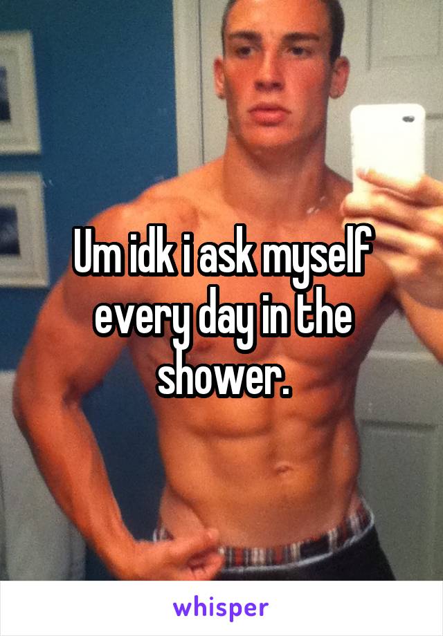 Um idk i ask myself every day in the shower.