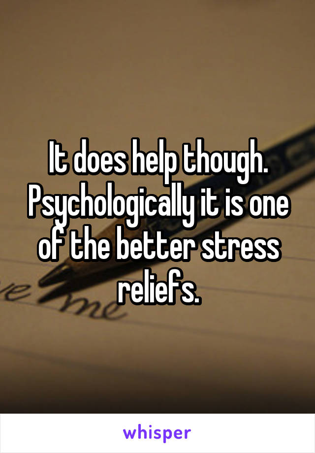 It does help though. Psychologically it is one of the better stress reliefs.