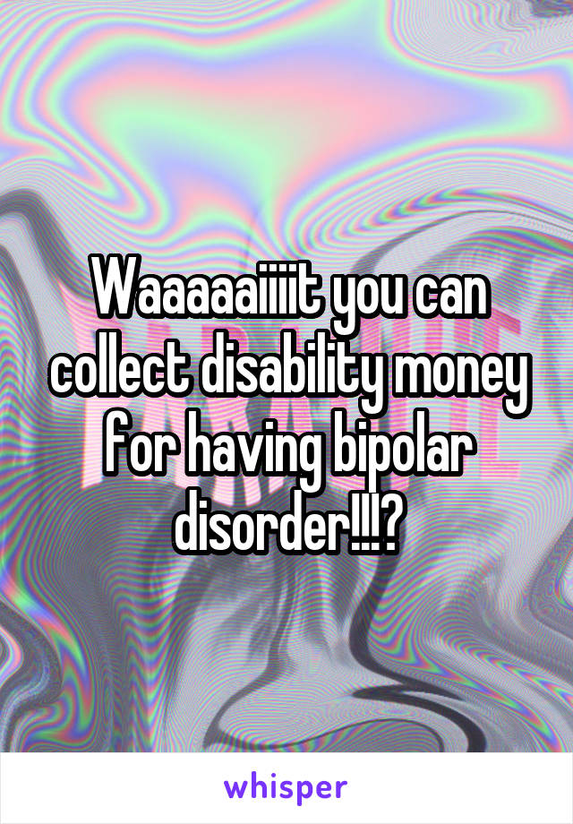 Waaaaaiiiit you can collect disability money for having bipolar disorder!!!?
