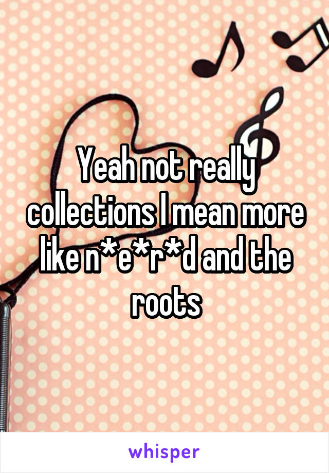 Yeah not really collections I mean more like n*e*r*d and the roots