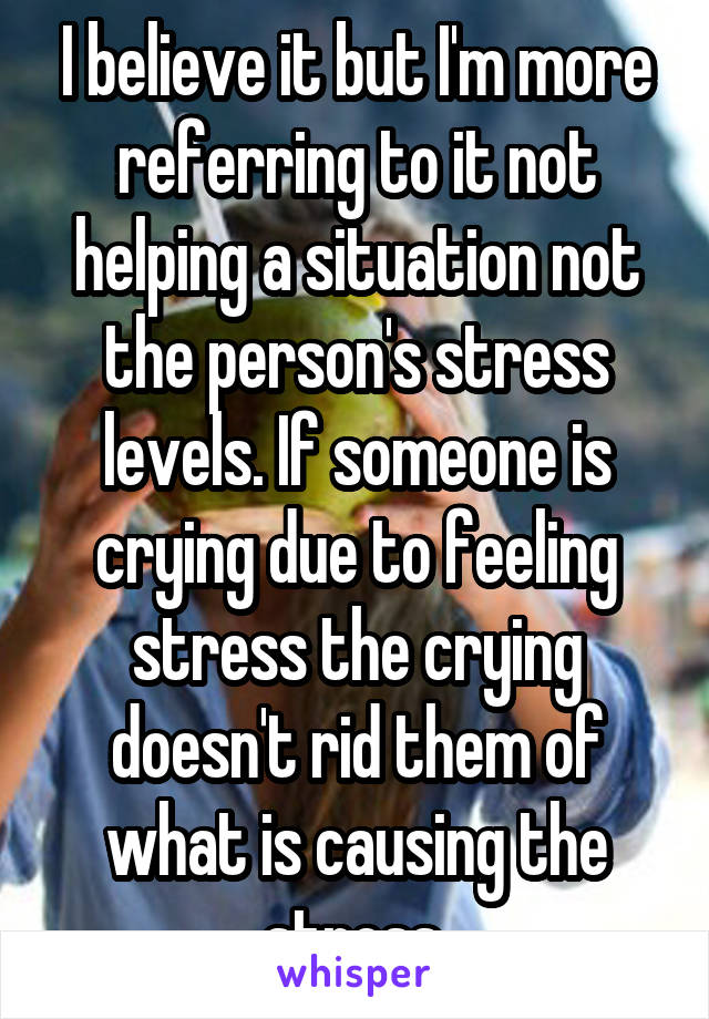 I believe it but I'm more referring to it not helping a situation not the person's stress levels. If someone is crying due to feeling stress the crying doesn't rid them of what is causing the stress.