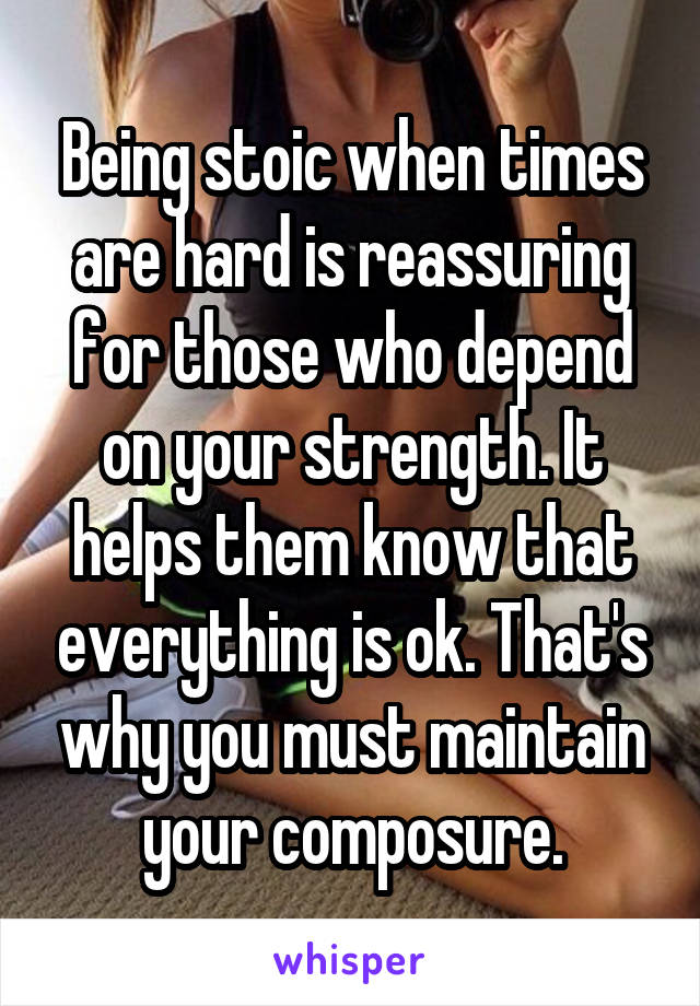 Being stoic when times are hard is reassuring for those who depend on your strength. It helps them know that everything is ok. That's why you must maintain your composure.