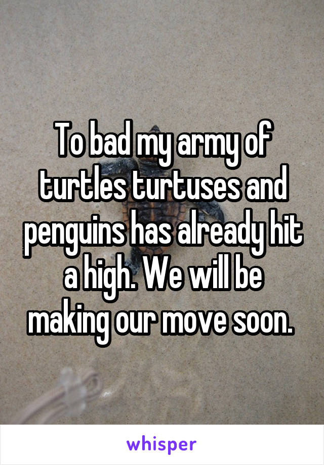To bad my army of turtles turtuses and penguins has already hit a high. We will be making our move soon. 