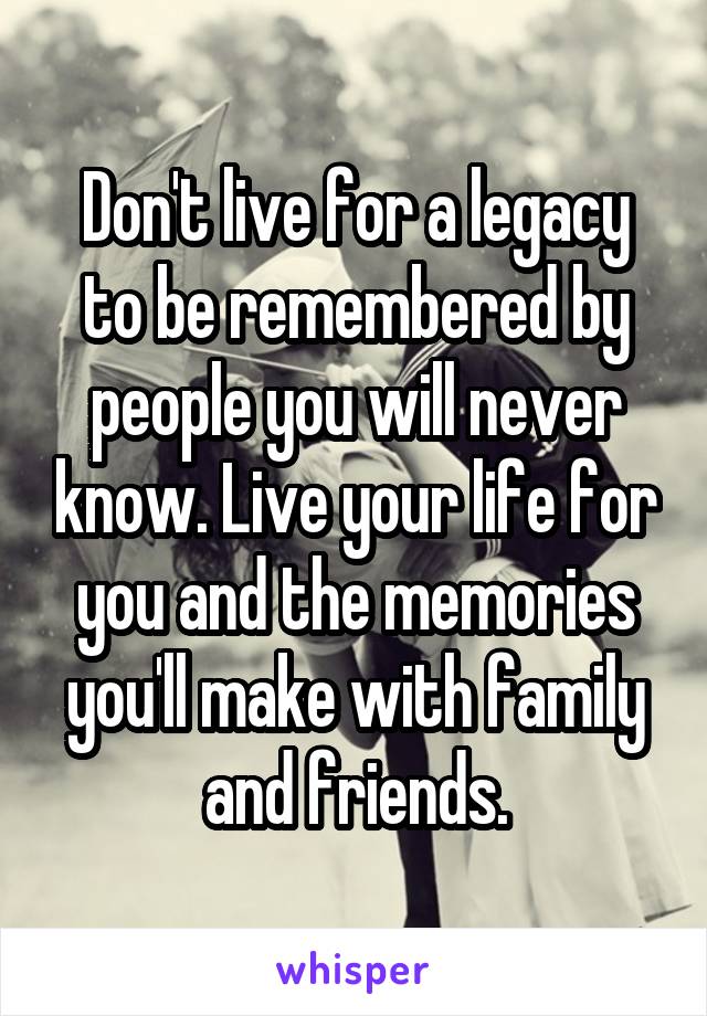 Don't live for a legacy to be remembered by people you will never know. Live your life for you and the memories you'll make with family and friends.