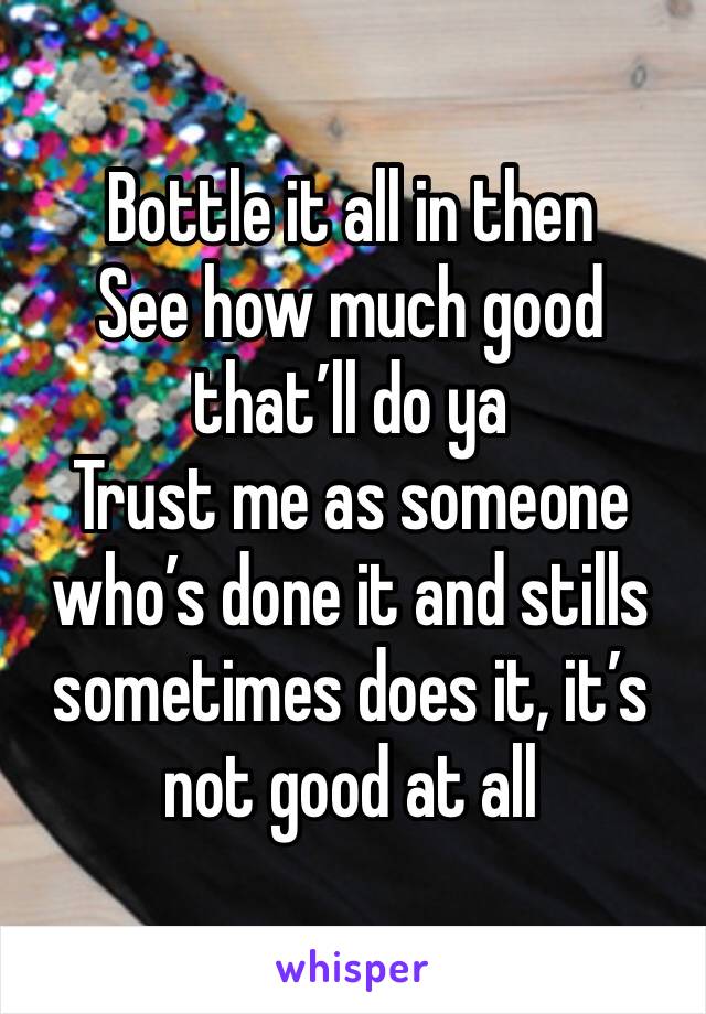 Bottle it all in then
See how much good that’ll do ya 
Trust me as someone who’s done it and stills sometimes does it, it’s not good at all 