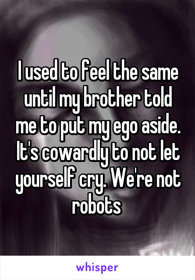 I used to feel the same until my brother told me to put my ego aside. It's cowardly to not let yourself cry. We're not robots 