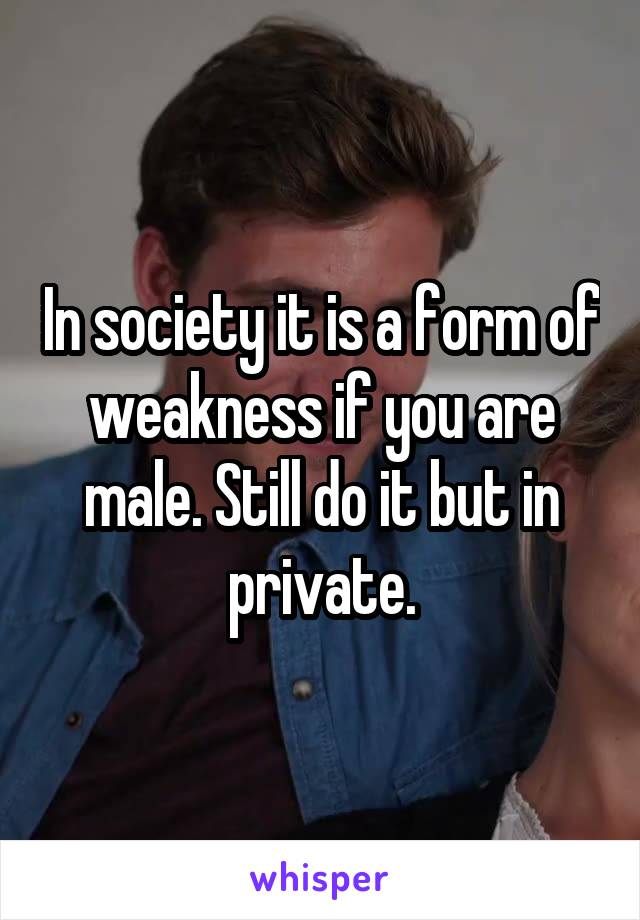 In society it is a form of weakness if you are male. Still do it but in private.