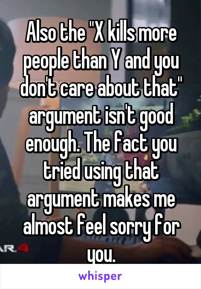 Also the "X kills more people than Y and you don't care about that" argument isn't good enough. The fact you tried using that argument makes me almost feel sorry for you.