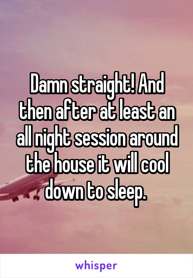 Damn straight! And then after at least an all night session around the house it will cool down to sleep. 