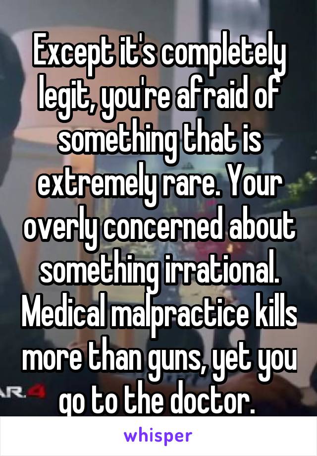 Except it's completely legit, you're afraid of something that is extremely rare. Your overly concerned about something irrational. Medical malpractice kills more than guns, yet you go to the doctor. 