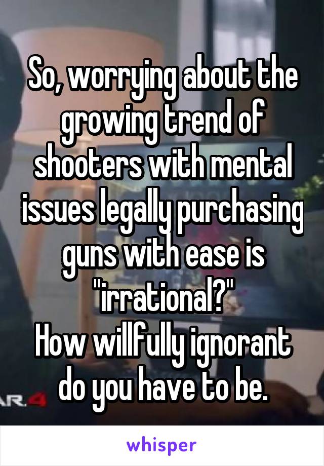 So, worrying about the growing trend of shooters with mental issues legally purchasing guns with ease is "irrational?"
How willfully ignorant do you have to be.