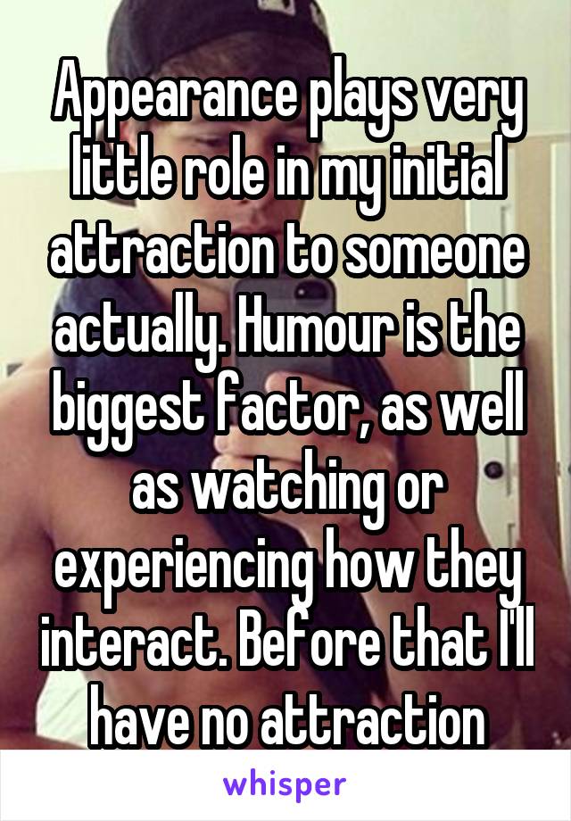 Appearance plays very little role in my initial attraction to someone actually. Humour is the biggest factor, as well as watching or experiencing how they interact. Before that I'll have no attraction