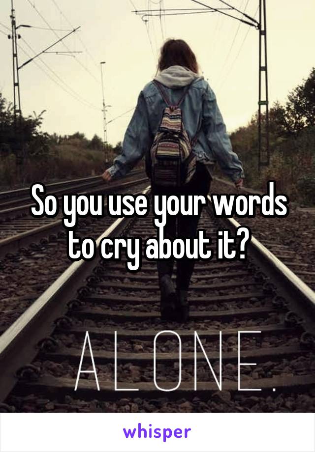 So you use your words to cry about it?
