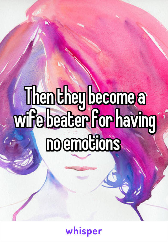 Then they become a wife beater for having no emotions 