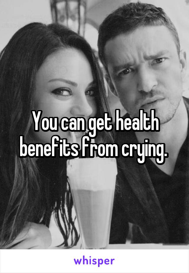 You can get health benefits from crying. 