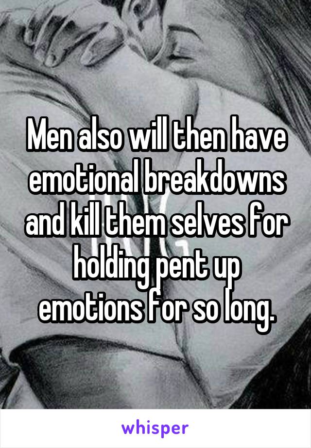 Men also will then have emotional breakdowns and kill them selves for holding pent up emotions for so long.