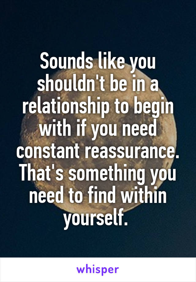 Sounds like you shouldn't be in a relationship to begin with if you need constant reassurance. That's something you need to find within yourself. 