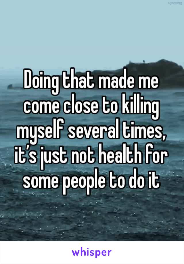 Doing that made me come close to killing myself several times, it’s just not health for some people to do it
