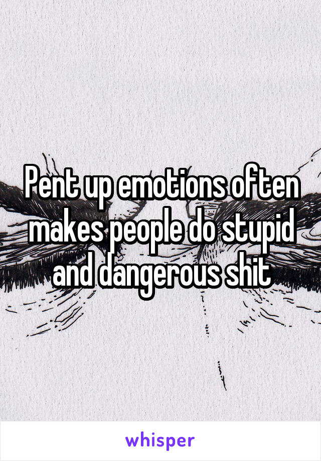 Pent up emotions often makes people do stupid and dangerous shit