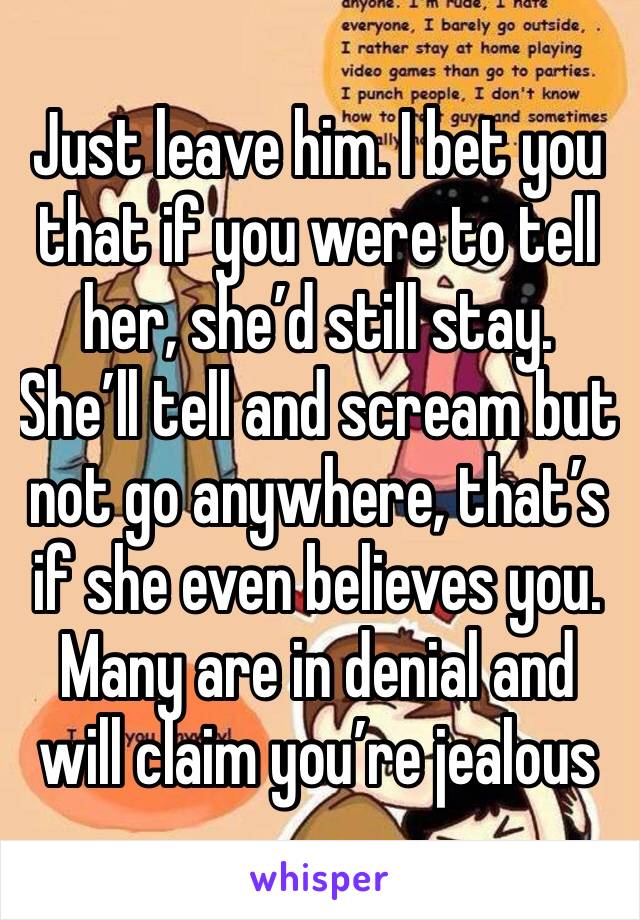 Just leave him. I bet you that if you were to tell her, she’d still stay. She’ll tell and scream but not go anywhere, that’s if she even believes you. Many are in denial and will claim you’re jealous