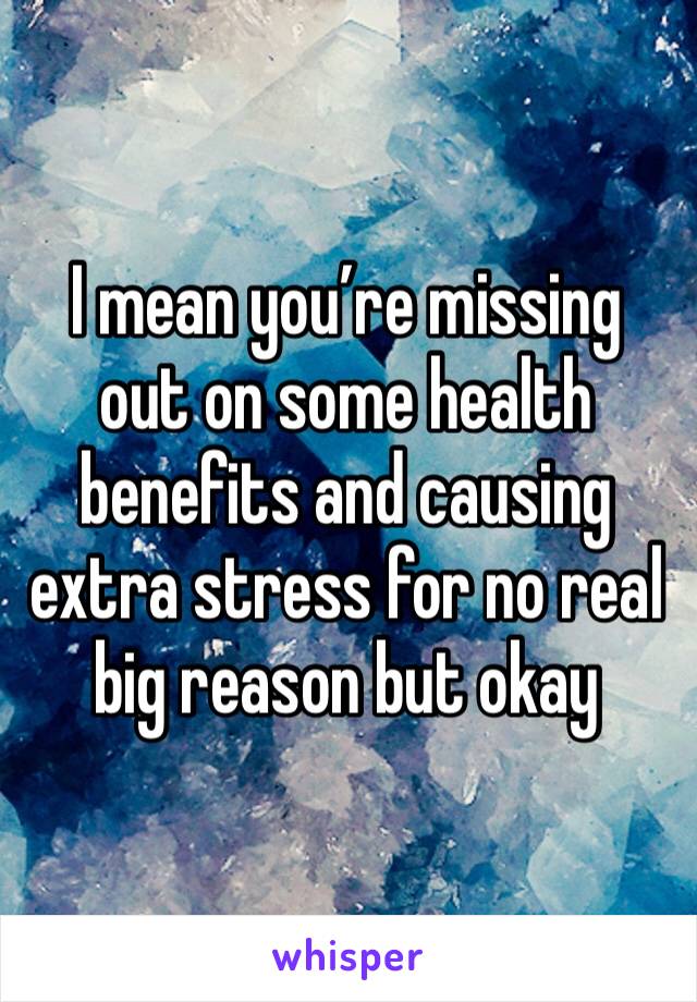 I mean you’re missing out on some health benefits and causing extra stress for no real big reason but okay