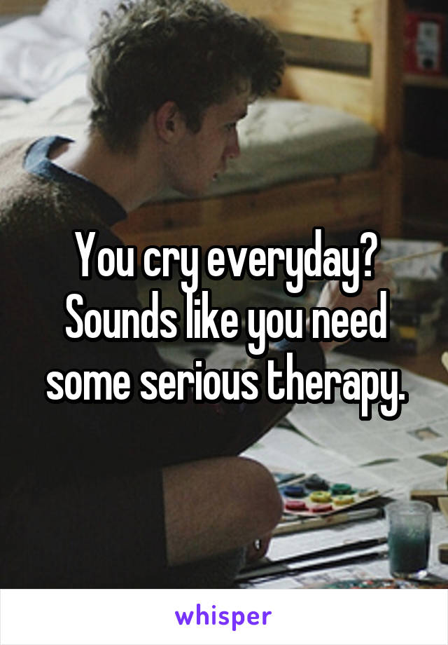 You cry everyday? Sounds like you need some serious therapy.