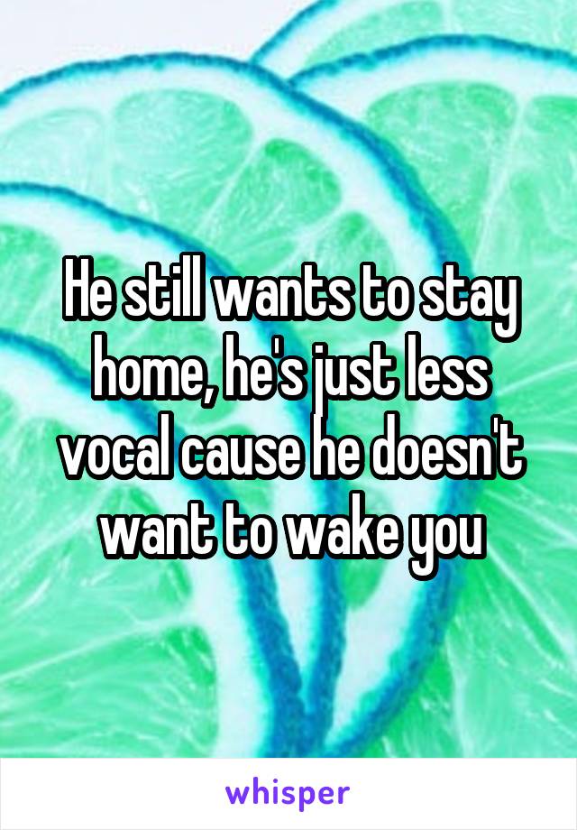 He still wants to stay home, he's just less vocal cause he doesn't want to wake you