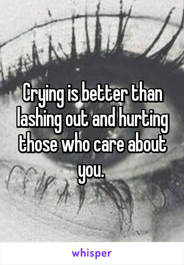 Crying is better than lashing out and hurting those who care about you. 