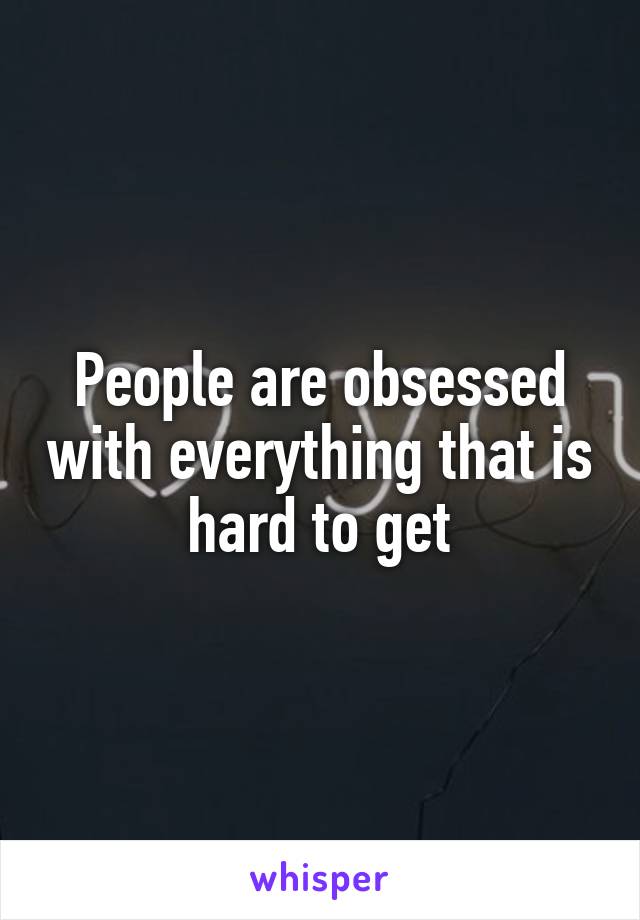 People are obsessed with everything that is hard to get