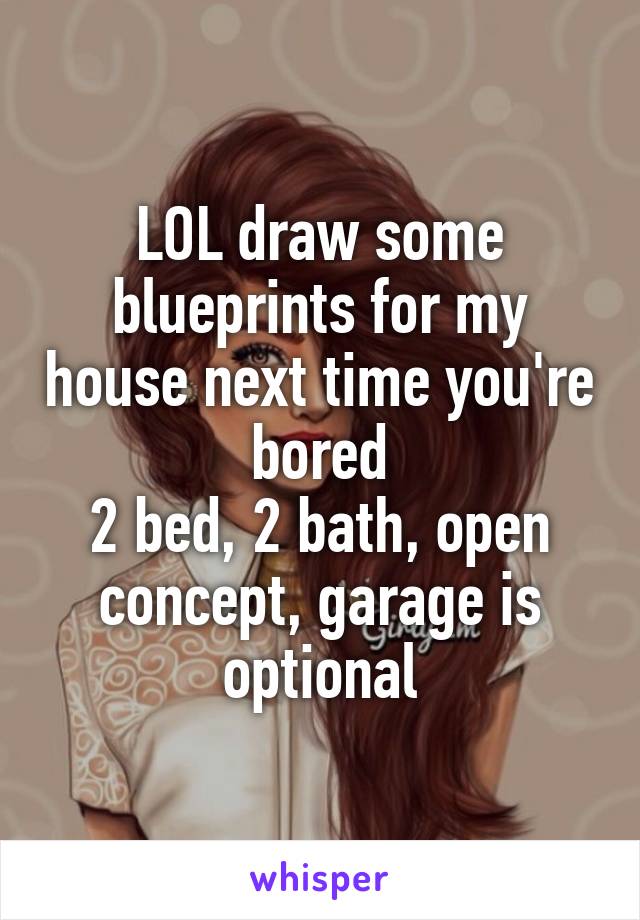 LOL draw some blueprints for my house next time you're bored
2 bed, 2 bath, open concept, garage is optional